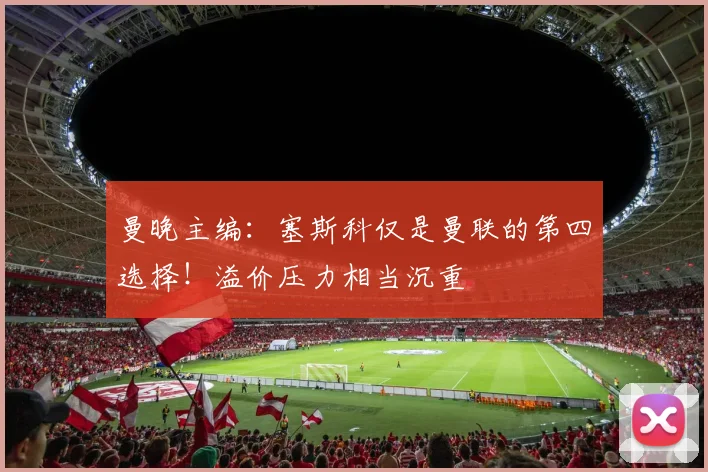 曼晚主编：塞斯科仅是曼联的第四选择！溢价压力相当沉重