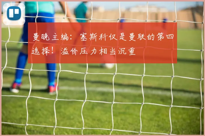 曼晚主编：塞斯科仅是曼联的第四选择！溢价压力相当沉重